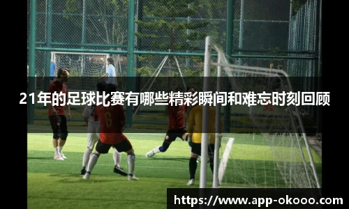 21年的足球比赛有哪些精彩瞬间和难忘时刻回顾
